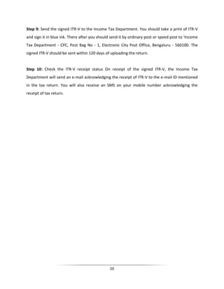 Step 9: Send the signed ITR-V to the Income Tax Department. You should take a print of ITR-V
and sign it in blue ink. There after you should send it by ordinary post or speed post to 'Income
Tax Department - CPC, Post Bag No - 1, Electronic City Post Office, Bengaluru - 560100. The
signed ITR-V should be sent within 120 days of uploading the return.

Step 10: Check the ITR-V receipt status On receipt of the signed ITR-V, the Income Tax
Department will send an e-mail acknowledging the receipt of ITR-V to the e-mail ID mentioned
in the tax return. You will also receive an SMS on your mobile number acknowledging the
receipt of tax return.

20

 