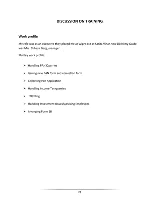 DISCUSSION ON TRAINING

Work profile
My role was as an executive they placed me at Wipro Ltd at Sarita Vihar New Delhi my Guide
was Mrs. Chhaya Garg, manager.
My Key work profile:
 Handling PAN Quarries
 Issuing new PAN form and correction form
 Collecting Pan Application
 Handling Income Tax quarries
 ITR filing
 Handling Investment Issues/Advising Employees
 Arranging Form 16

21

 
