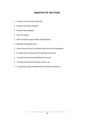 OBJECTIVE OF THE STUDY

 To know the how to file online ITR
 Problem during the filling ITR
 Mistakes by employees
 Errors by system
 How to handle a huge number of applications
 Mistakes during data entry
 How to receive form 16 and other documents from Employees
 To study the for assessment of individual income tax
 To study the planning of individual income tax
 To study the saving of individual income tax
 To study how to get exemption from individual income tax

24

 