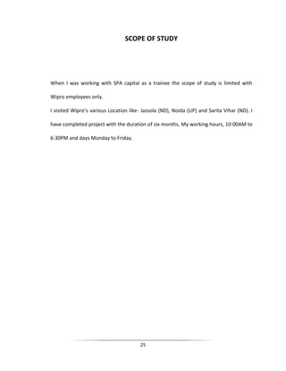 SCOPE OF STUDY

When I was working with SPA capital as a trainee the scope of study is limited with
Wipro employees only.
I visited Wipro’s various Location like- Jassola (ND), Noida (UP) and Sarita Vihar (ND). I
have completed project with the duration of six months. My working hours, 10:00AM to
6:30PM and days Monday to Friday.

25

 