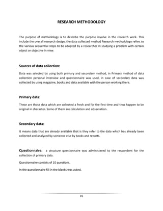 RESEARCH METHODOLOGY

The purpose of methodology is to describe the purpose involve in the research work. This
include the overall research design, the data collected method Research methodology refers to
the various sequential steps to be adopted by a researcher in studying a problem with certain
object or objective in view.

Sources of data collection:
Data was selected by using both primary and secondary method, in Primary method of data
collection personal interview and questionnaire was used, in case of secondary data was
collected by using magazine, books and data available with the person working there.

Primary data:
These are those data which are collected a fresh and for the first time and thus happen to be
original in character. Some of them are calculation and observation.

Secondary data:
It means data that are already available that is they refer to the data which has already been
collected and analyzed by someone else by books and reports.

Questionnaire: a structure questionnaire was administered to the respondent for the
collection of primary data.
Questionnaire consists of 10 questions.
In the questionnaire fill in the blanks was asked.

26

 