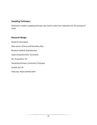 Sampling Technique:
Convenient random sampling technique was used to select the respondent for the purpose of
study.

Research Design
Research: Descriptive
Data source: Primary and Secondary data
Research method: Questionnaire
Types of questionnaire: Structured
No. of questions: 10
Sampling technique: Convenient Technique
Sample size: 20
Field area: Wipro ltd New Delhi

27

 