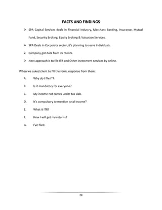 FACTS AND FINDINGS
 SPA Capital Services deals in Financial industry, Merchant Banking, Insurance, Mutual
Fund, Security Broking, Equity Broking & Valuation Services.
 SPA Deals in Corporate sector, it’s planning to serve Individuals.
 Company got data from its clients.
 Next approach is to file ITR and Other investment services by online.
When we asked client to fill the form, response from them:
A.

Why do I file ITR

B.

Is it mandatory for everyone?

C.

My income not comes under tax slab.

D.

It’s compulsory to mention total income?

E.

What it ITR?

F.

How I will get my returns?

G.

I’ve filed.

28

 