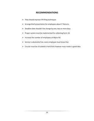 RECOMMENDATIONS
 They should improve ITR filing techniques
 Arrange Brief presentation for employees about IT Returns.
 Deadline date shouldn’t be change by one, two or more days.
 Proper system must be implemented for collecting Form-16.
 Increase the number of employees at Wipro ltd.
 Service is absolutely free, every employee must know that.
 Circular must be circulated in hard from however mass mailer is good idea.

29

 
