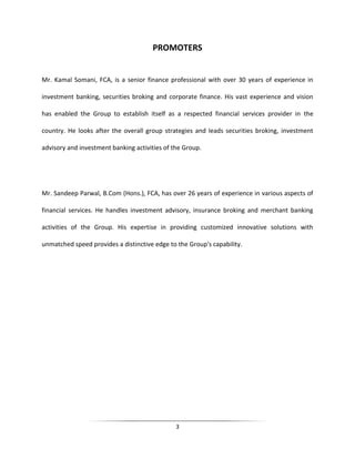PROMOTERS

Mr. Kamal Somani, FCA, is a senior finance professional with over 30 years of experience in
investment banking, securities broking and corporate finance. His vast experience and vision
has enabled the Group to establish itself as a respected financial services provider in the
country. He looks after the overall group strategies and leads securities broking, investment
advisory and investment banking activities of the Group.

Mr. Sandeep Parwal, B.Com (Hons.), FCA, has over 26 years of experience in various aspects of
financial services. He handles investment advisory, insurance broking and merchant banking
activities of the Group. His expertise in providing customized innovative solutions with
unmatched speed provides a distinctive edge to the Group's capability.

3

 