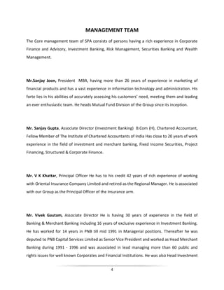 MANAGEMENT TEAM
The Core management team of SPA consists of persons having a rich experience in Corporate
Finance and Advisory, Investment Banking, Risk Management, Securities Banking and Wealth
Management.

Mr.Sanjay Joon, President MBA, having more than 26 years of experience in marketing of
financial products and has a vast experience in information technology and administration. His
forte lies in his abilities of accurately assessing his customers’ need, meeting them and leading
an ever enthusiastic team. He heads Mutual Fund Division of the Group since its inception.

Mr. Sanjay Gupta, Associate Director (Investment Banking) B.Com (H), Chartered Accountant,
Fellow Member of The Institute of Chartered Accountants of India Has close to 20 years of work
experience in the field of investment and merchant banking, Fixed Income Securities, Project
Financing, Structured & Corporate Finance.

Mr. V K Khattar, Principal Officer He has to his credit 42 years of rich experience of working
with Oriental Insurance Company Limited and retired as the Regional Manager. He is associated
with our Group as the Principal Officer of the Insurance arm.

Mr. Vivek Gautam, Associate Director He is having 30 years of experience in the field of
Banking & Merchant Banking including 16 years of exclusive experience in Investment Banking.
He has worked for 14 years in PNB till mid 1991 in Managerial positions. Thereafter he was
deputed to PNB Capital Services Limited as Senior Vice President and worked as Head Merchant
Banking during 1991 - 1996 and was associated in lead managing more than 60 public and
rights issues for well known Corporates and Financial Institutions. He was also Head Investment
4

 