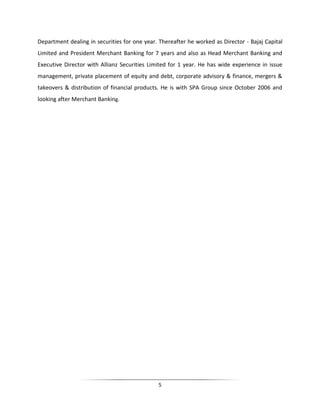 Department dealing in securities for one year. Thereafter he worked as Director - Bajaj Capital
Limited and President Merchant Banking for 7 years and also as Head Merchant Banking and
Executive Director with Allianz Securities Limited for 1 year. He has wide experience in issue
management, private placement of equity and debt, corporate advisory & finance, mergers &
takeovers & distribution of financial products. He is with SPA Group since October 2006 and
looking after Merchant Banking.

5

 