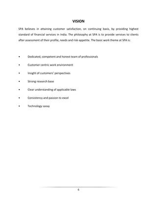 VISION
SPA believes in attaining customer satisfaction, on continuing basis, by providing highest
standard of financial services in India. The philosophy at SPA is to provide services to clients
after assessment of their profile, needs and risk-appetite. The basic work theme at SPA is:

•

Dedicated, competent and honest team of professionals

•

Customer centric work environment

•

Insight of customers’ perspectives

•

Strong research base

•

Clear understanding of applicable laws

•

Consistency and passion to excel

•

Technology savvy

6

 