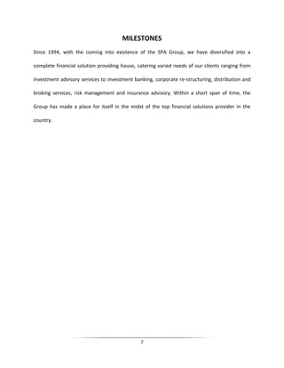 MILESTONES
Since 1994, with the coming into existence of the SPA Group, we have diversified into a
complete financial solution providing house, catering varied needs of our clients ranging from
investment advisory services to investment banking, corporate re-structuring, distribution and
broking services, risk management and insurance advisory. Within a short span of time, the
Group has made a place for itself in the midst of the top financial solutions provider in the
country.

7

 