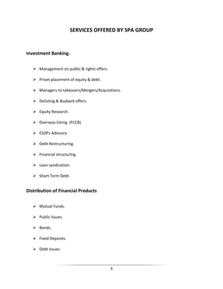 SERVICES OFFERED BY SPA GROUP

Investment Banking.
 Management on public & rights offers.
 Privet placement of equity & debt.
 Managers to takeovers/Mergers/Acquisitions.
 Delisting & Buyback offers.
 Equity Research.
 Overseas listing. (FCCB)
 ESOPs Advisory.
 Debt Restructuring.
 Financial structuring.
 Loan syndication.
 Short Term Debt.

Distribution of Financial Products
 Mutual Funds.
 Public Issues.
 Bonds.
 Fixed Deposits.
 Debt Issues.

9

 