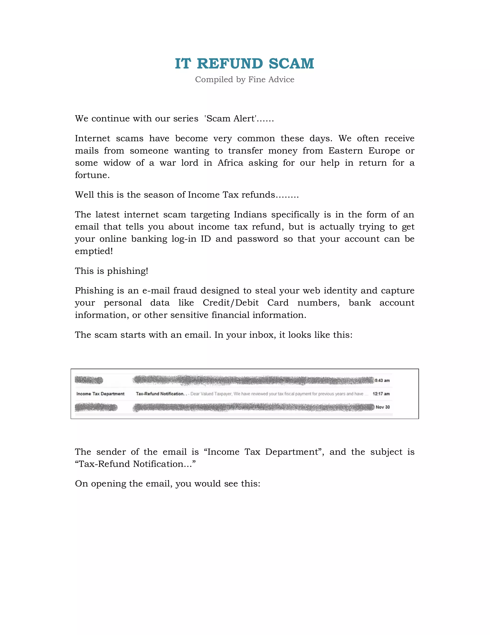 IT REFUND SCAM
                            Compiled by Fine Advice



We continue with our series 'Scam Alert'……

Internet scams have become very common these days. We often receive
mails from someone wanting to transfer money from Eastern Europe or
some widow of a war lord in Africa asking for our help in return for a
fortune.

Well this is the season of Income Tax refunds……..

The latest internet scam targeting Indians specifically is in the form of an
email that tells you about income tax refund, but is actually trying to get
your online banking log-in ID and password so that your account can be
emptied!

This is phishing!

Phishing is an e-mail fraud designed to steal your web identity and capture
your personal data like Credit/Debit Card numbers, bank account
information, or other sensitive financial information.

The scam starts with an email. In your inbox, it looks like this:




The sender of the email is “Income Tax Department”, and the subject is
“Tax-Refund Notification...”

On opening the email, you would see this:
 