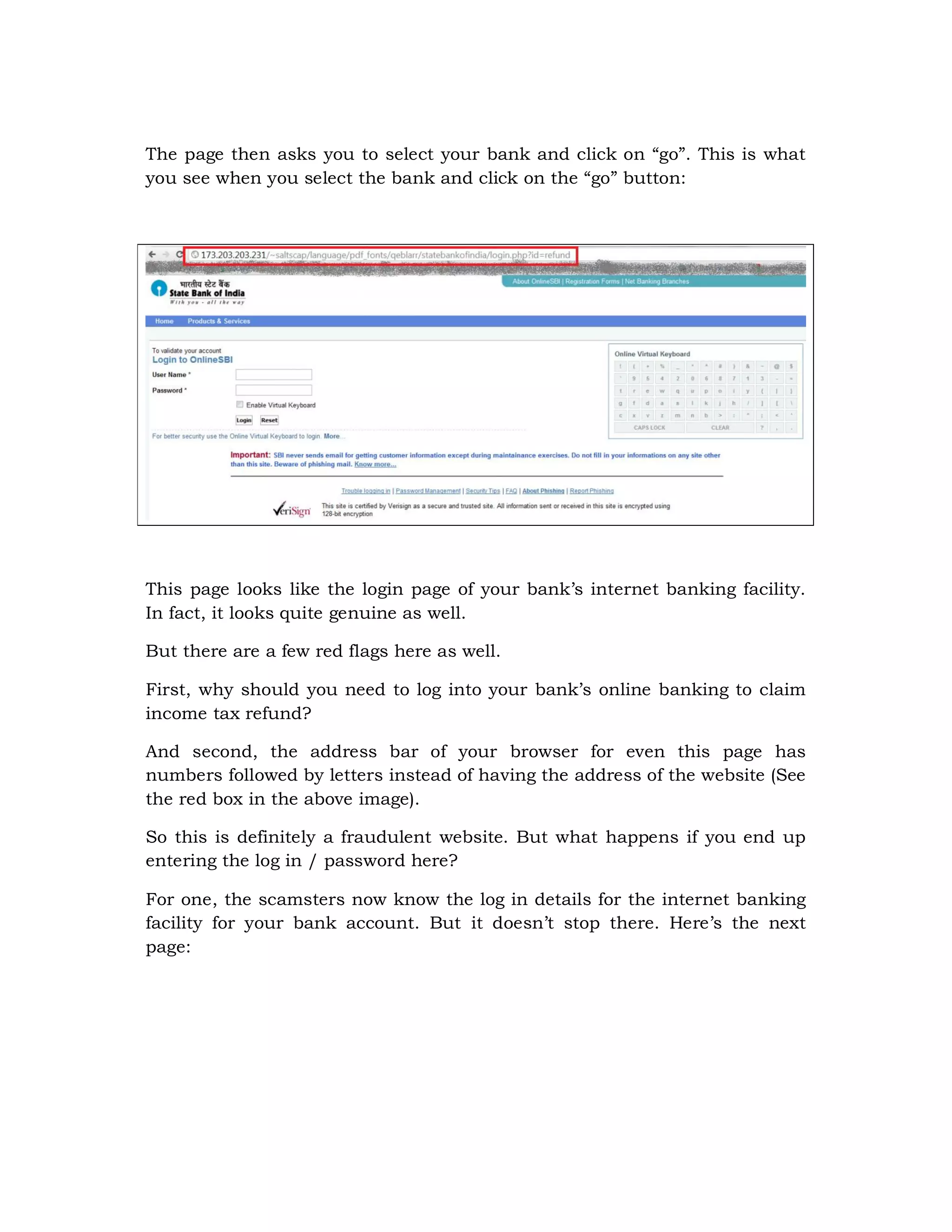 The page then asks you to select your bank and click on “go”. This is what
you see when you select the bank and click on the “go” button:




This page looks like the login page of your bank’s internet banking facility.
In fact, it looks quite genuine as well.

But there are a few red flags here as well.

First, why should you need to log into your bank’s online banking to claim
income tax refund?

And second, the address bar of your browser for even this page has
numbers followed by letters instead of having the address of the website (See
the red box in the above image).

So this is definitely a fraudulent website. But what happens if you end up
entering the log in / password here?

For one, the scamsters now know the log in details for the internet banking
facility for your bank account. But it doesn’t stop there. Here’s the next
page:
 
