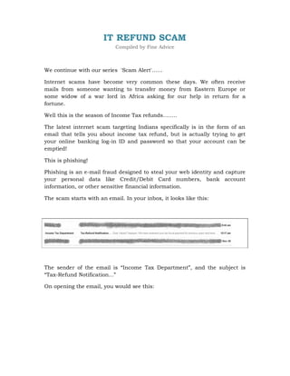 IT REFUND SCAM
                            Compiled by Fine Advice



We continue with our series 'Scam Alert'……

Internet scams have become very common these days. We often receive
mails from someone wanting to transfer money from Eastern Europe or
some widow of a war lord in Africa asking for our help in return for a
fortune.

Well this is the season of Income Tax refunds……..

The latest internet scam targeting Indians specifically is in the form of an
email that tells you about income tax refund, but is actually trying to get
your online banking log-in ID and password so that your account can be
emptied!

This is phishing!

Phishing is an e-mail fraud designed to steal your web identity and capture
your personal data like Credit/Debit Card numbers, bank account
information, or other sensitive financial information.

The scam starts with an email. In your inbox, it looks like this:




The sender of the email is “Income Tax Department”, and the subject is
“Tax-Refund Notification...”

On opening the email, you would see this:
 