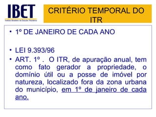 CRITÉRIO TEMPORAL DO ITR 1º DE JANEIRO DE CADA ANO LEI 9.393/96 ART. 1º .  O ITR, de apuração anual, tem como fato gerador a propriedade, o domínio útil ou a posse de imóvel por natureza, localizado fora da zona urbana do município,  em 1º de janeiro de cada ano.   