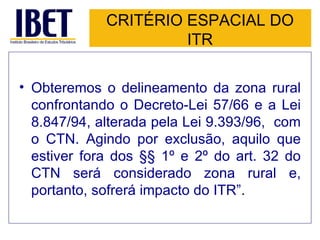 CRITÉRIO ESPACIAL DO ITR Obteremos o delineamento da zona rural confrontando o Decreto-Lei 57/66 e a Lei 8.847/94, alterada pela Lei 9.393/96,  com o CTN. Agindo por exclusão, aquilo que estiver fora dos §§ 1º e 2º do art. 32 do CTN será considerado zona rural e, portanto, sofrerá impacto do ITR” . 