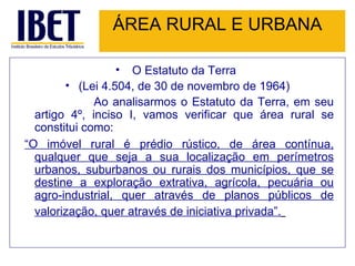 ÁREA RURAL E URBANA O Estatuto da Terra  (Lei 4.504, de 30 de novembro de 1964) Ao analisarmos o Estatuto da Terra, em seu artigo 4º, inciso I, vamos verificar que área rural se constitui como:   “ O imóvel rural é prédio rústico, de área contínua, qualquer que seja a sua localização em perímetros urbanos, suburbanos ou rurais dos municípios, que se destine a exploração extrativa, agrícola, pecuária ou agro-industrial, quer através de planos públicos de valorização, quer através de iniciativa privada”.   