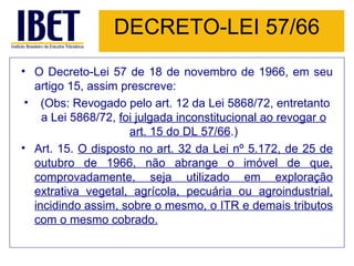 DECRETO-LEI 57/66 O Decreto-Lei 57 de 18 de novembro de 1966, em seu artigo 15, assim prescreve:   (Obs: Revogado pelo art. 12 da Lei 5868/72, entretanto a Lei 5868/72,  foi julgada inconstitucional ao revogar o art. 15 do DL 57/66 .) Art. 15.  O disposto no art. 32 da Lei nº 5.172, de 25 de outubro de 1966, não abrange o imóvel de que, comprovadamente, seja utilizado em exploração extrativa vegetal, agrícola, pecuária ou agroindustrial, incidindo assim, sobre o mesmo, o ITR e demais tributos com o mesmo cobrado. 