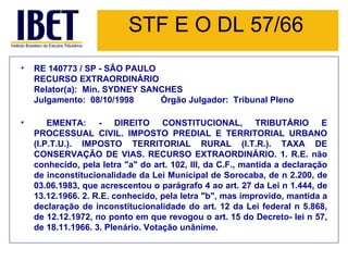 STF E O DL 57/66 RE 140773 / SP - SÃO PAULO RECURSO EXTRAORDINÁRIO Relator(a):  Min. SYDNEY SANCHES Julgamento:  08/10/1998           Órgão Julgador:  Tribunal Pleno EMENTA: - DIREITO CONSTITUCIONAL, TRIBUTÁRIO E PROCESSUAL CIVIL. IMPOSTO PREDIAL E TERRITORIAL URBANO (I.P.T.U.). IMPOSTO TERRITORIAL RURAL (I.T.R.). TAXA DE CONSERVAÇÃO DE VIAS. RECURSO EXTRAORDINÁRIO. 1. R.E. não conhecido, pela letra "a" do art. 102, III, da C.F., mantida a declaração de inconstitucionalidade da Lei Municipal de Sorocaba, de n 2.200, de 03.06.1983, que acrescentou o parágrafo 4 ao art. 27 da Lei n 1.444, de 13.12.1966. 2. R.E. conhecido, pela letra "b", mas improvido, mantida a declaração de inconstitucionalidade do art. 12 da Lei federal n 5.868, de 12.12.1972, no ponto em que revogou o art. 15 do Decreto- lei n 57, de 18.11.1966. 3. Plenário. Votação unânime. 