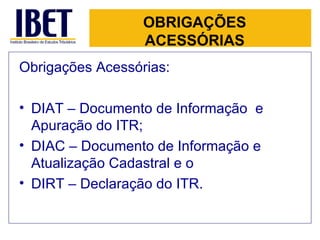 OBRIGAÇÕES ACESSÓRIAS Obrigações Acessórias: DIAT – Documento de Informação  e Apuração do ITR;  DIAC – Documento de Informação e Atualização Cadastral e o  DIRT – Declaração do ITR.   