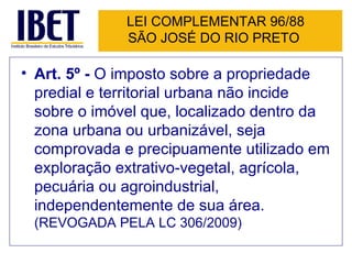 LEI COMPLEMENTAR 96/88 SÃO JOSÉ DO RIO PRETO  Art. 5º -  O imposto sobre a propriedade predial e territorial urbana não incide sobre o imóvel que, localizado dentro da zona urbana ou urbanizável, seja comprovada e precipuamente utilizado em exploração extrativo-vegetal, agrícola, pecuária ou agroindustrial, independentemente de sua área.  (REVOGADA PELA LC 306/2009) 