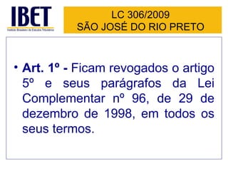 LC 306/2009 SÃO JOSÉ DO RIO PRETO Art. 1º -  Ficam revogados o artigo 5º e seus parágrafos da Lei Complementar nº 96, de 29 de dezembro de 1998, em todos os seus termos.   