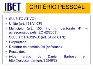 CRITÉRIO PESSOAL SUJEITO ATIVO : União (art. 153,VI,CF) Município (art. 153, inc III, parágrafo 4º. – acrescentado pela  EC 42/2003). SUJEITO PASSIVO: (art. 34 do CTN) Proprietário; Detentor do domínio útil (enfiteuse); Possuidor. (vide artigo de Daniel Barbosa em  http://jusvi.com/artigos/35548/2) 