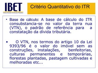 Critério Quantitativo do ITR Base de cálculo:  A base de cálculo do ITR consubstancia-se no valor da terra nua (VTN), o padrão de referência para  a constatação da dívida tributária.   O VTN, nos termos do artigo 10 da Lei 9393/96 é o valor do imóvel sem as construções, instalações,  benfeitorias, culturas permanentes e temporárias, florestas plantadas, pastagem cultivadas e melhoradas etc... 