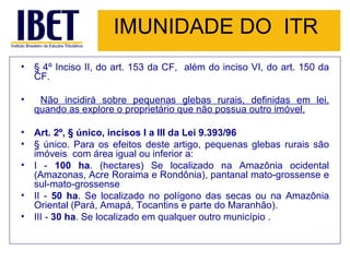 IMUNIDADE DO  ITR § 4º Inciso II, do art. 153 da CF,  além do inciso VI, do art. 150 da CF. Não incidirá sobre pequenas glebas rurais, definidas em lei, quando as explore o proprietário que não possua outro imóvel. Art. 2º, § único, incisos I a III da Lei 9.393/96 § único. Para os efeitos deste artigo, pequenas glebas rurais são imóveis  com área igual ou inferior a:  I -  100 ha . (hectares) Se localizado na Amazônia ocidental (Amazonas, Acre Roraima e Rondônia), pantanal mato-grossense e sul-mato-grossense II -  50 ha . Se localizado no polígono das secas ou na Amazônia Oriental (Pará, Amapá, Tocantins e parte do Maranhão). III -  30 ha . Se localizado em qualquer outro município . 