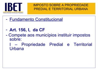IMPOSTO SOBRE A PROPRIEDADE PREDIAL E TERRITORIAL URBANA Fundamento Constitucional Art. 156, I,  da CF - Compete aos municípios instituir impostos sobre: I – Propriedade Predial e Territorial Urbana 