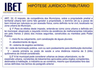 HIPÓTESE JURÍDICO-TRIBUTÁRIO ART. 32. O imposto, de competência dos Municípios, sobre a propriedade predial e territorial urbana tem como fato gerador a propriedade, o domínio útil ou a posse de bem imóvel por natureza ou por acessão física, como definido na lei civil, localizado na zona urbana do Município.          § 1º Para os efeitos deste imposto, entende-se como zona urbana a definida em lei municipal; observado o requisito mínimo da existência de melhoramentos indicados em pelo menos 2 (dois) dos incisos seguintes, construídos ou mantidos pelo Poder Público:          I - meio-fio ou calçamento, com canalização de águas pluviais;          II - abastecimento de água;          III - sistema de esgotos sanitários;    IV - rede de iluminação pública, com ou sem posteamento para distribuição domiciliar;       V - escola primária ou posto de saúde a uma distância máxima de 3 (três) quilômetros do imóvel considerado.          § 2º A lei municipal pode considerar urbanas as áreas urbanizáveis, ou de expansão urbana, constantes de loteamentos aprovados pelos órgãos competentes, destinados à habitação, à indústria ou ao comércio, mesmo que localizados fora das zonas definidas nos termos do parágrafo anterior 