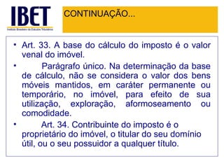 CONTINUAÇÃO... Art. 33. A base do cálculo do imposto é o valor venal do imóvel.          Parágrafo único. Na determinação da base de cálculo, não se considera o valor dos bens móveis mantidos, em caráter permanente ou temporário, no imóvel, para efeito de sua utilização, exploração, aformoseamento ou comodidade.          Art. 34. Contribuinte do imposto é o proprietário do imóvel, o titular do seu domínio útil, ou o seu possuidor a qualquer título.   