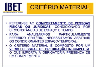 CRITÉRIO MATERIAL REFERE-SE AO  COMPORTAMENTO DE PESSOAS FÍSICAS OU JURÍDICAS , CONDICIONADO POR CIRCUNSTÂNCIAS DE ESPAÇO E TEMPO.  PARA ANALISARMOS PARTICULARMENTE REFERIDO CRITÉRIO, NECESSITAMOS ABSTRAIR OS CONDICIONANTES ESPAÇO-TEMPORAL. O CRITÉRIO MATERIAL É COMPOSTO POR UM  VERBO PESSOAL DE PREDICAÇÃO  I NCOMPLETA , O QUE IMPORTA A OBRIGATÓRIA PRESENÇA DE UM COMPLEMENTO. 