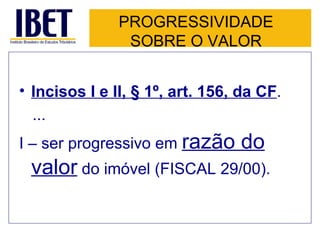 PROGRESSIVIDADE SOBRE O VALOR Incisos I e II, § 1º, art. 156, da CF . ... I – ser progressivo em  razão do valor  do imóvel (FISCAL 29/00). 