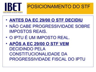POSICIONAMENTO DO STF ANTES DA EC 29/00 O STF DECIDIU NÃO CABE PROGRESSIVIDADE SOBRE IMPOSTOS REAIS.  O IPTU É UM IMPOSTO REAL. APÓS A EC 29/00 O STF VEM  DECIDINDO PELA CONSTITUCIONALIDADE DA PROGRESSIVIDADE FISCAL DO IPTU  