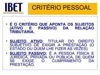 CRITÉRIO PESSOAL É O CRITÉRIO QUE APONTA OS SUJEITOS (ATIVO E PASSIVO) DA RELAÇÃO TRIBUTÁRIA. SUJEITO ATIVO : TITULAR DO DIREITO SUBJETIVO DE EXIGIR A PRESTAÇÃO (O ESTADO OU QUEM LHE FIZER AS VEZES) SUJEITO PASSIVO :  É A PESSOA FÍSICA E JURÍDICA, PRIVADA OU PÚBLICA, DE QUEM SE EXIGE O CUMPRIMENTO DA PRESTAÇÃO. 