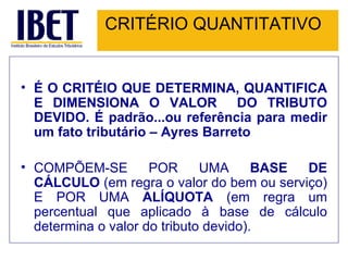 CRITÉRIO QUANTITATIVO É O CRITÉIO QUE DETERMINA, QUANTIFICA E DIMENSIONA O VALOR  DO TRIBUTO DEVIDO. É padrão...ou referência para medir um fato tributário – Ayres Barreto COMPÕEM-SE POR UMA  BASE DE CÁLCULO  (em regra o valor do bem ou serviço) E POR UMA  ALÍQUOTA  (em regra um percentual que aplicado à base de cálculo determina o valor do tributo devido). 