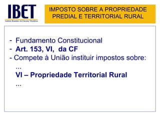 IMPOSTO SOBRE A PROPRIEDADE PREDIAL E TERRITORIAL RURAL Fundamento Constitucional Art. 153, VI,  da CF - Compete à União instituir impostos sobre: ... VI – Propriedade Territorial Rural ... 