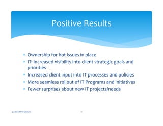 ∗ Ownership for hot issues in place
∗ IT: increased visibility into client strategic goals and
priorities
∗ Increased client input into IT processes and policies
∗ More seamless rollout of IT Programs and initiatives
∗ Fewer surprises about new IT projects/needs
(c) 2010 MTE Advisors 11
Positive Results
 