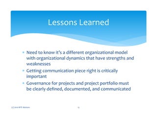 ∗ Need to know it’s a different organizational model
with organizational dynamics that have strengths and
weaknesses
∗ Getting communication piece right is critically
important
∗ Governance for projects and project portfolio must
be clearly defined, documented, and communicated
(c) 2010 MTE Advisors 13
Lessons Learned
 
