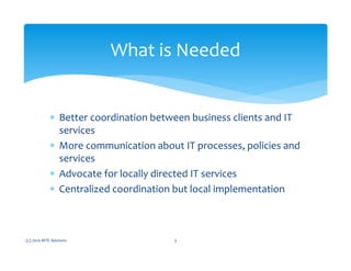 ∗ Better coordination between business clients and IT
services
∗ More communication about IT processes, policies and
services
∗ Advocate for locally directed IT services
∗ Centralized coordination but local implementation
(c) 2010 MTE Advisors 3
What is Needed
 