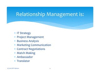 ∗ IT Strategy
∗ Project Management
∗ Business Analysis
∗ Marketing Communication
∗ Contract Negotiations
∗ Match Making
∗ Ambassador
∗ Translator
(c) 2010 MTE Advisors 4
Relationship Management is:
 