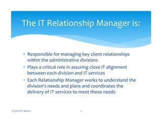 ∗ Responsible for managing key client relationships
within the administrative divisions
∗ Plays a critical role in assuring close IT alignment
between each division and IT services
∗ Each Relationship Manager works to understand the
division's needs and plans and coordinates the
delivery of IT services to meet those needs
(c) 2010 MTE Advisors 5
The IT Relationship Manager is:
 