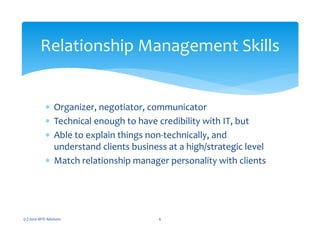 ∗ Organizer, negotiator, communicator
∗ Technical enough to have credibility with IT, but
∗ Able to explain things non-technically, and
understand clients business at a high/strategic level
∗ Match relationship manager personality with clients
(c) 2010 MTE Advisors 6
Relationship Management Skills
 