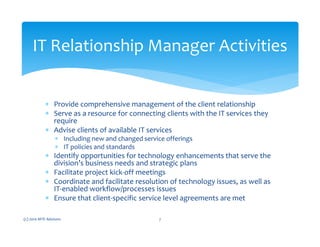 ∗ Provide comprehensive management of the client relationship
∗ Serve as a resource for connecting clients with the IT services they
require
∗ Advise clients of available IT services
∗ Including new and changed service offerings
∗ IT policies and standards
∗ Identify opportunities for technology enhancements that serve the
division’s business needs and strategic plans
∗ Facilitate project kick-off meetings
∗ Coordinate and facilitate resolution of technology issues, as well as
IT-enabled workflow/processes issues
∗ Ensure that client-specific service level agreements are met
(c) 2010 MTE Advisors 7
IT Relationship Manager Activities
 