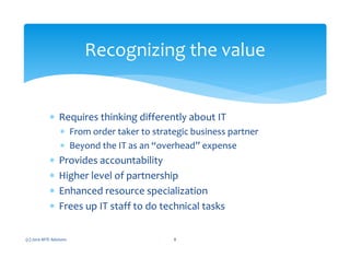 ∗ Requires thinking differently about IT
∗ From order taker to strategic business partner
∗ Beyond the IT as an “overhead” expense
∗ Provides accountability
∗ Higher level of partnership
∗ Enhanced resource specialization
∗ Frees up IT staff to do technical tasks
(c) 2010 MTE Advisors 8
Recognizing the value
 
