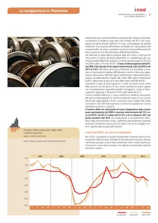 La congiuntura in Piemonte
                                                                                                                        MONITORAGGIO SULL’ANDAMENTO                 7
                                                                                                                              DELLE IMPRESE PIEMONTESI




                                                                               caratterizzato per crescente sofferenza occupazionale: tuttavia ha denotato
                                                                               un’inversione di tendenza negli ultimi due trimestri del 2011 che è pro-
                                                                               seguita nel primo semestre dell’anno in corso, contrassegnato da sensibili
                                                                               incrementi. Una situazione difﬁcilmente conciliabile con i dati produttivi del
                                                                               comparto edile, che forse si potrebbe ricondurre ad una proliferazione del
                                                                               lavoro autonomo e di frammentazione dell’attività produttiva.
                                                                               Già nella fase di ripresa dell’occupazione degli anni scorsi e, ancor più nei
                                                                               mesi recenti Il mercato del lavoro piemontese si è caratterizzato per una
                                                                               crescita sensibile della disoccupazione: il numero dei disoccupati da 130 mila
                                                                               nel 2009 è salito a 154 mila nel 2011; il tasso di disoccupazione dal 6,8%
                                                                               nel 2009, il più elevato fra le regioni settentrionali, sale nel 2010 e nel
                                                                               2011 al 7,6%. Nell’ultimo anno sono il Piemonte e la Lombardia a rimar-
                                                                               care un’accentuazione negativa dell’indicatore, mentre si rileva una, seppur
                                                                               minima, diminuzione nelle altre regioni settentrionali. Il dato piemontese si
                                                                               distacca considerevolmente rispetto alla media delle regioni settentrionali
                                                                               (5,8%), collocandosi di poco al di sotto della media nazionale (8,4%).
                                                                               Calcolando il tasso di disoccupazione in modo da tenere conto anche
                                                                               delle persone che dichiarano di non cercare attivamente lavoro oppure
                                                                               non immediatamente disponibili (possibili ‘scoraggiati’), il tasso di disoc-
                                                                               cupazione raggiunge in Piemonte il 10% nella media del 2011.
                                                                               Il primo semestre dell’anno in corso conferma la tendenza all’aumento
                                                                               del tasso di disoccupazione (in termini tendenziali cresce di circa 2 punti
                                                                               percentuali raggiungendo il 9,2%, comunque meno rispetto alla media
                                                                               nazionale) e sono 186 mila le persone in cerca di occupazione (in crescita
                                                                               soprattutto le donne e i giovani).
                                                                               Il numero delle ore autorizzate di Cassa integrazione dopo essere
                                                                               quasi quintuplicato nel 2009 e cresciuto ulteriormente del 12% cir-
                                                                               ca nel 2010, nel 2011 è calato del 21,2% e di un ulteriore 24% nel
                                                                               primo semestre del 2012: pur evidenziando un riassorbimento dell’u-
                                                                               tilizzo degli ammortizzatori sociali, a differenza dell’andamento generale
                                                                               nazionale, il Piemonte rimane una fra le regioni che ne fa il maggior ricor-
                                                                               so in rapporto agli occupati dell’industria.
  Previsioni della produzione, degli ordini
  e dell’occupazione                                                           I conti del 2012: un anno in recessione
  (saldo % ottimisti-pessimisti)                                               Per il 2012, si prospetta un quadro di perdurante incertezza dovuta al ral-
                                                                               lentamento dell’economia mondiale ed all’andamento recessivo previsto
  Fonte: indagine congiunturale Conﬁndustria Piemonte
                                                                               nell’Unione europea, come è stato sottolineato. Non è chiaro quanto po-
                                                                               trà durare la nuova caduta recessiva, che colpisce con particolare intensità
                                                                               l’economia italiana.


                         2007                    2008                   2009                         2010                       2011                  2012
   20,0


   10,0


      0


  -10,0


  -20,0


  -30,0


  -40,0


  -50,0
             I      II      III    IV   I   II      III   IV   I   II      III     IV     I     II      III   IV    I      II      III     IV     I    II     III


                                                                                                                    occupazione          produzione   ordini totali
 