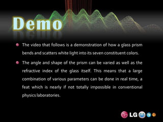 DemoThe video that follows is a demonstration of how a glass prism bends and scatters white light into its seven constituent colors.The angle and shape of the prism can be varied as well as the refractive index of the glass itself. This means that a large combination of various parameters can be done in real time, a feat which is nearly if not totally impossible in conventional physics laboratories.