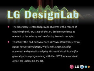LG DesignLabThe laboratory is intended provide students with a means of obtaining hands-on, state-of-the-art, design experience as relevant to the industry and reinforcing learned concepts.To achieve this end, software such as Power Word (for electrical power network simulation), Wolfram Mathematica (for numerical and symbolic analysis), Microsoft Visual Studio (for general purpose programming with the .NET framework) and others are installed in the lab.