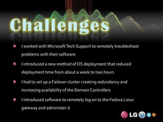 ChallengesI worked with Microsoft Tech Support to remotely troubleshoot problems with their softwareI introduced a new method of OS deployment that reduced deployment time from about a week to two hoursI had to set up a Failover cluster creating redundancy and increasing availability of the Domain ControllersI introduced software to remotely log on to the Fedora Linux gateway and administer it