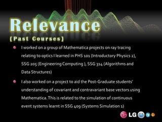 Relevance{Past Courses}I worked on a group of Mathematica projects on ray tracing relating to optics I learned in PHS 101 (Introductory Physics 2), SSG 205 (Engineering Computing ), SSG 314 (Algorithms and Data Structures)I also worked on a project to aid the Post-Graduate students’ understanding of covariant and contravariant base vectors using Mathematica. This is related to the simulation of continuous event systems learnt in SSG 409 (Systems Simulation 1)